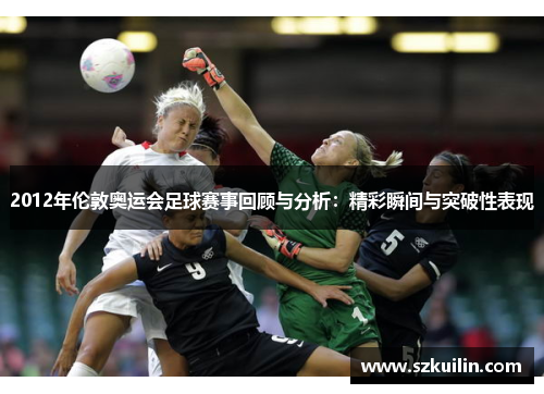 2012年伦敦奥运会足球赛事回顾与分析：精彩瞬间与突破性表现