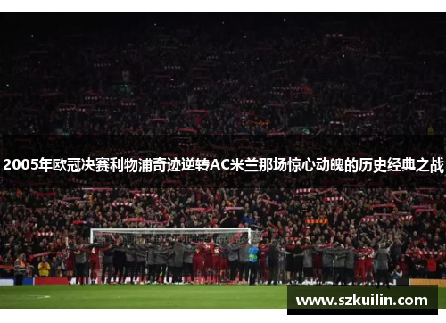 2005年欧冠决赛利物浦奇迹逆转AC米兰那场惊心动魄的历史经典之战