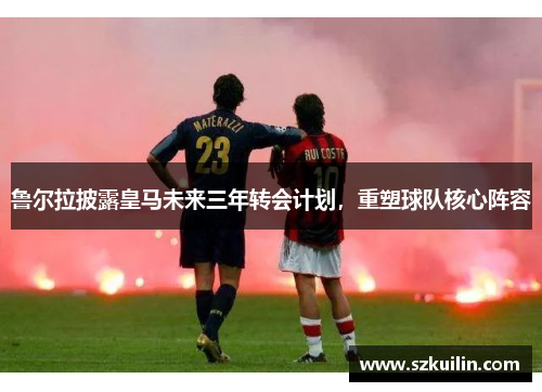 鲁尔拉披露皇马未来三年转会计划，重塑球队核心阵容