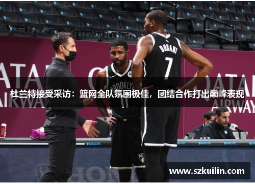 杜兰特接受采访：篮网全队氛围极佳，团结合作打出巅峰表现